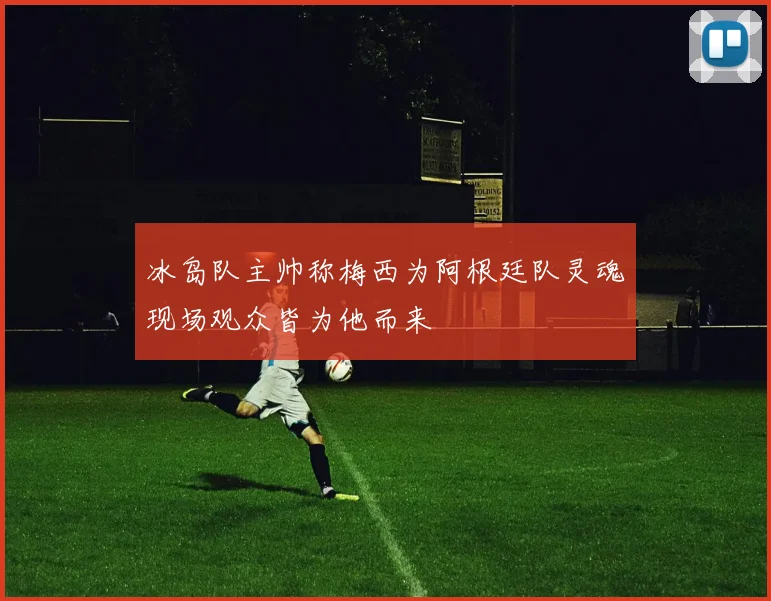 冰岛队主帅称梅西为阿根廷队灵魂现场观众皆为他而来