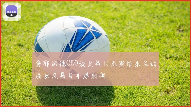 费耶诺德CEO谈卖希门尼斯给米兰的成功交易与丰厚利润