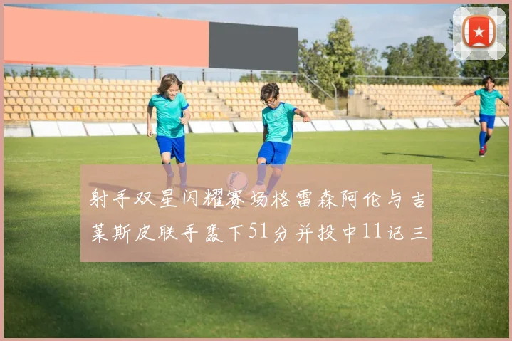 射手双星闪耀赛场格雷森阿伦与吉莱斯皮联手轰下51分并投中11记三分球