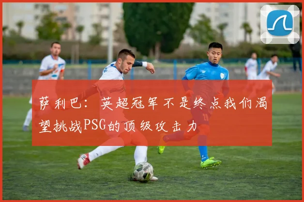 萨利巴：英超冠军不是终点我们渴望挑战PSG的顶级攻击力