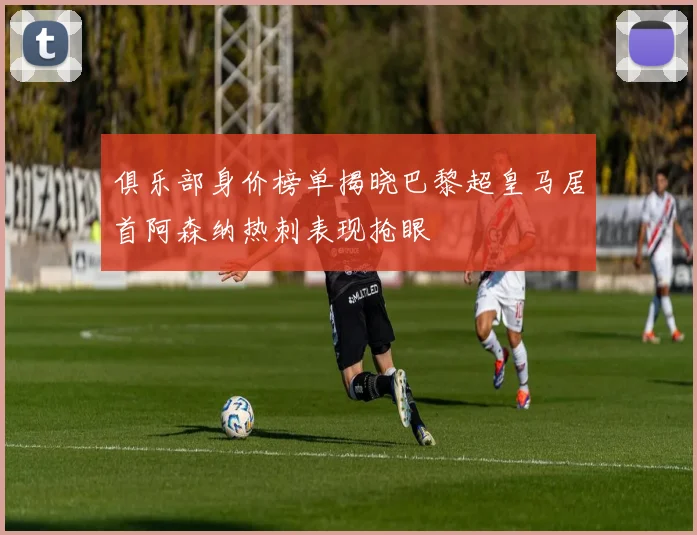 俱乐部身价榜单揭晓巴黎超皇马居首阿森纳热刺表现抢眼