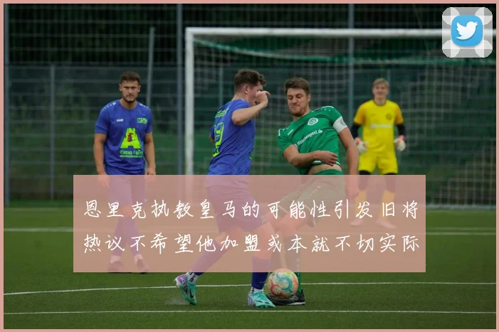 恩里克执教皇马的可能性引发旧将热议不希望他加盟或本就不切实际
