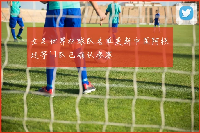 女足世界杯球队名单更新中国阿根廷等11队已确认参赛