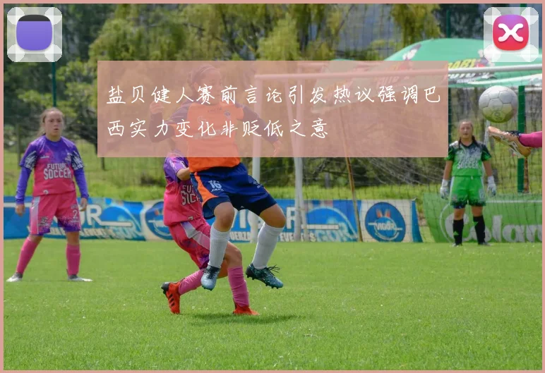 盐贝健人赛前言论引发热议强调巴西实力变化非贬低之意