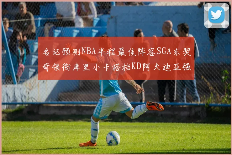 名记预测NBA半程最佳阵容SGA东契奇领衔库里小卡搭档KD阿夫迪亚强势入选