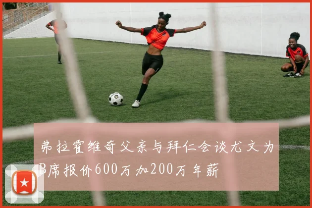 弗拉霍维奇父亲与拜仁会谈尤文为B席报价600万加200万年薪