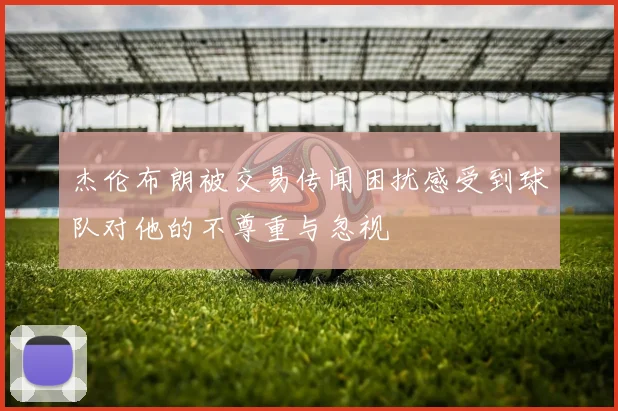 杰伦布朗被交易传闻困扰感受到球队对他的不尊重与忽视