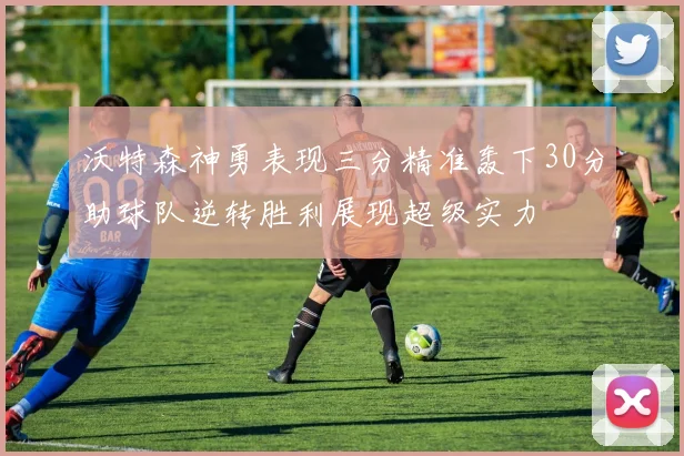 沃特森神勇表现三分精准轰下30分助球队逆转胜利展现超级实力