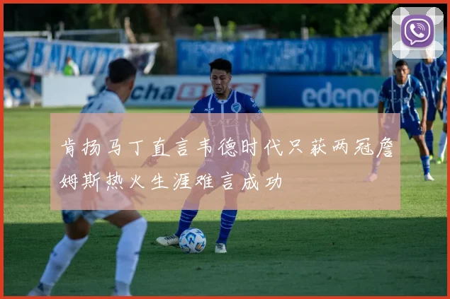 肯扬马丁直言韦德时代只获两冠詹姆斯热火生涯难言成功