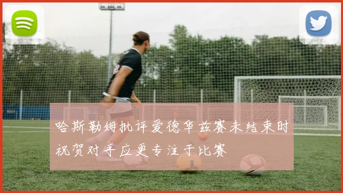 哈斯勒姆批评爱德华兹赛未结束时祝贺对手应更专注于比赛