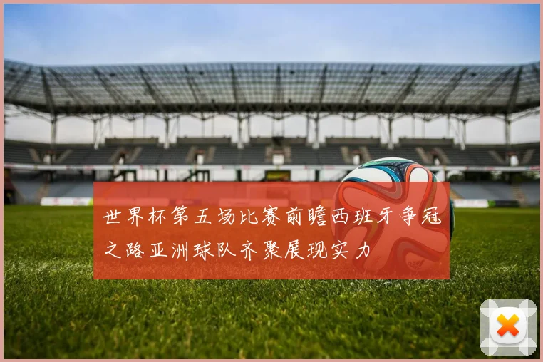 世界杯第五场比赛前瞻西班牙争冠之路亚洲球队齐聚展现实力