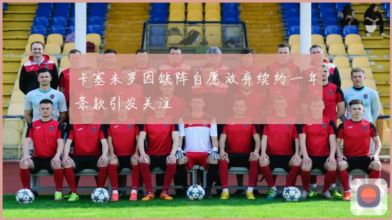 卡塞米罗因缺阵自愿放弃续约一年条款引发关注