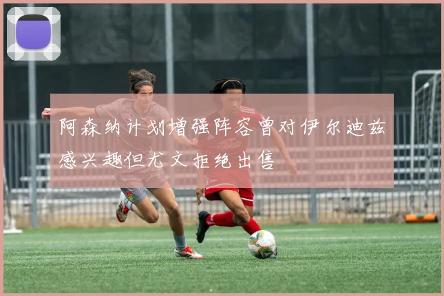 阿森纳计划增强阵容曾对伊尔迪兹感兴趣但尤文拒绝出售