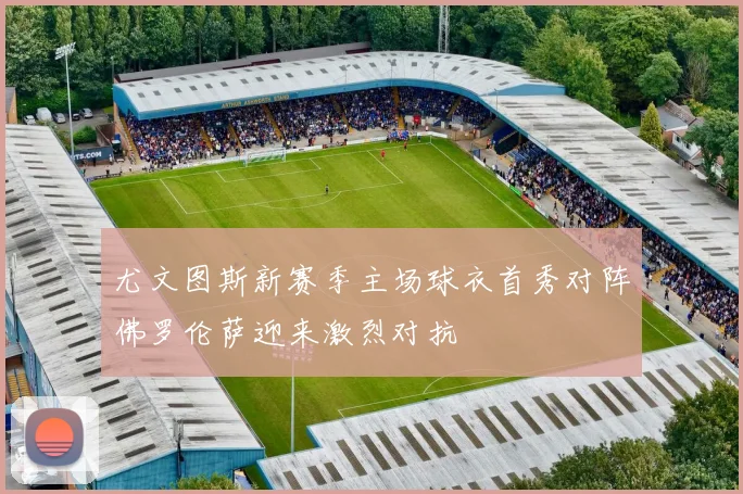 尤文图斯新赛季主场球衣首秀对阵佛罗伦萨迎来激烈对抗