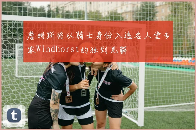 詹姆斯将以骑士身份入选名人堂专家Windhorst的独到见解