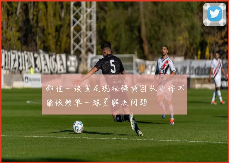 邵佳一谈国足现状强调团队合作不能依赖单一球员解决问题