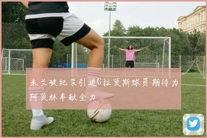 米兰破纪录引进G拉莫斯球员期待为阿莫林奉献全力