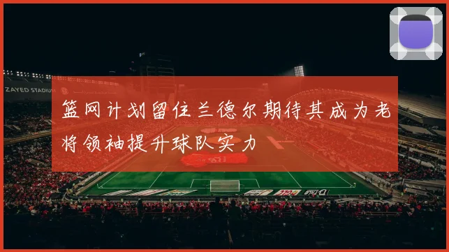篮网计划留住兰德尔期待其成为老将领袖提升球队实力