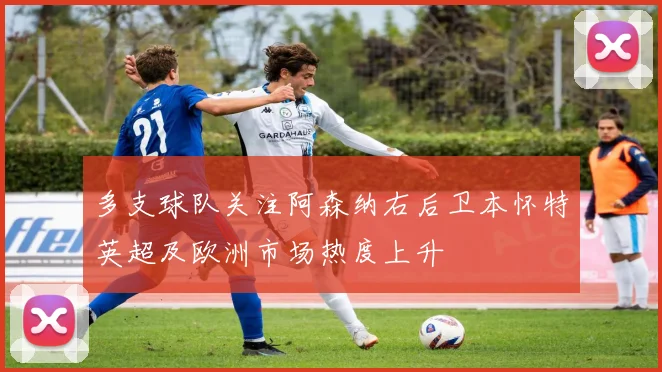 多支球队关注阿森纳右后卫本怀特英超及欧洲市场热度上升