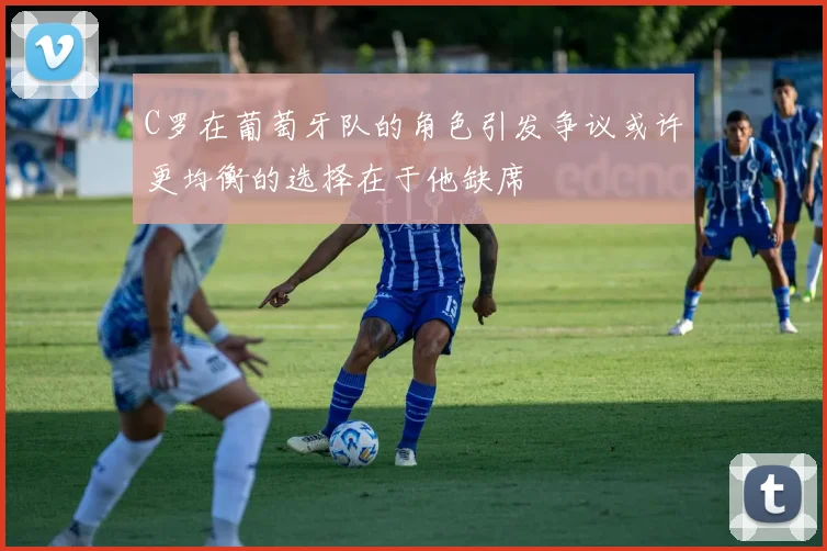 C罗在葡萄牙队的角色引发争议或许更均衡的选择在于他缺席