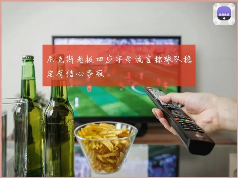 尼克斯老板回应字母流言称球队稳定有信心争冠