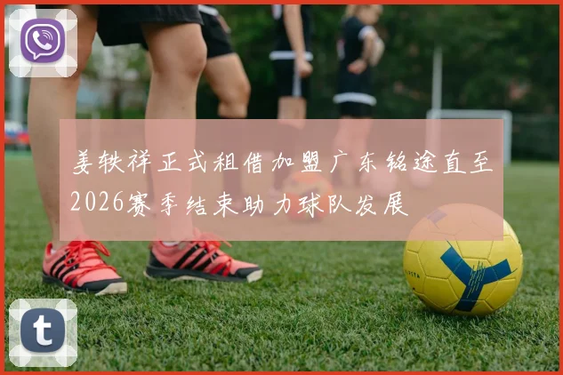 姜轶祥正式租借加盟广东铭途直至2026赛季结束助力球队发展