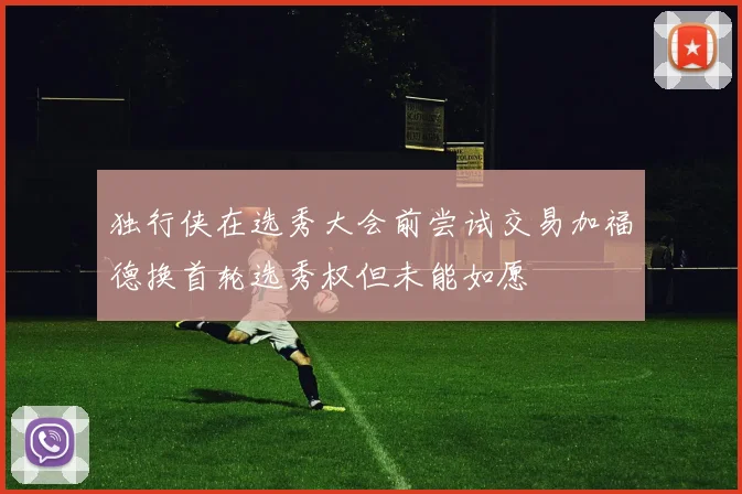 独行侠在选秀大会前尝试交易加福德换首轮选秀权但未能如愿